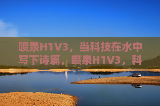 喷泉H1V3,当科技在水中写下诗篇,喷泉H1V3,科技水书诗篇 喷泉H1V3,当科技在水中写下诗篇,喷泉H1V3,科技水书诗篇