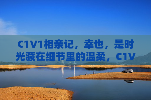 C1V1相亲记,幸也,是时光藏在细节里的温柔,C1V1相亲记,幸也,时光藏细节里的温柔 C1V1相亲记,幸也,是时光藏在细节里的温柔,C1V1相亲记,幸也,时光藏细节里的温柔
