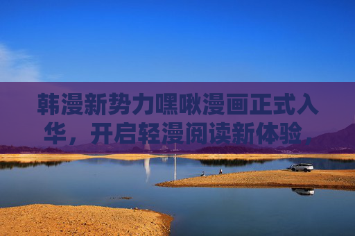韩漫新势力嘿啾漫画正式入华,开启轻漫阅读新体验,韩漫新势力嘿啾漫画入华 开启轻漫阅读新体验 韩漫新势力嘿啾漫画正式入华,开启轻漫阅读新体验,韩漫新势力嘿啾漫画入华 开启轻漫阅读新体验
