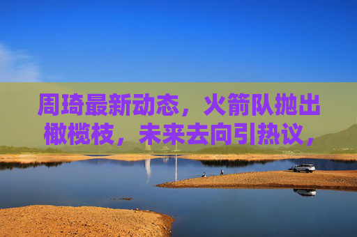 周琦最新动态，火箭队抛出橄榄枝，未来去向引热议，周琦获火箭橄榄枝，未来去向引热议