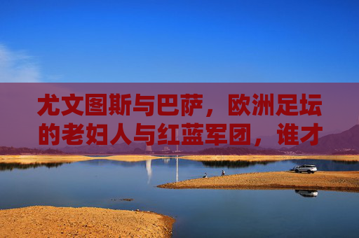 尤文图斯与巴萨,欧洲足坛的老妇人与红蓝军团,谁才是真正的强?老妇人与红蓝军团,欧洲足坛真正的强者之争? 尤文图斯与巴萨,欧洲足坛的老妇人与红蓝军团,谁才是真正的强?老妇人与红蓝军团,欧洲足坛真正的强者之争?