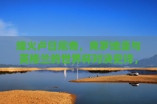 烽火卢日尼奇,克罗地亚与英格兰的世界杯对决史诗,烽火卢日尼奇,克罗地亚与英格兰世界杯史诗对决 烽火卢日尼奇,克罗地亚与英格兰的世界杯对决史诗,烽火卢日尼奇,克罗地亚与英格兰世界杯史诗对决