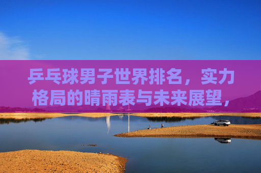 乒乓球男子世界排名,实力格局的晴雨表与未来展望,乒乓球男子世界排名,实力格局晴雨表与未来展望 乒乓球男子世界排名,实力格局的晴雨表与未来展望,乒乓球男子世界排名,实力格局晴雨表与未来展望