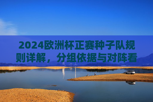 2024欧洲杯正赛种子队规则详解,分组依据与对阵看点,2024欧洲杯正赛种子队规则、分组依据与对阵看点全解析 2024欧洲杯正赛种子队规则详解,分组依据与对阵看点,2024欧洲杯正赛种子队规则、分组依据与对阵看点全解析