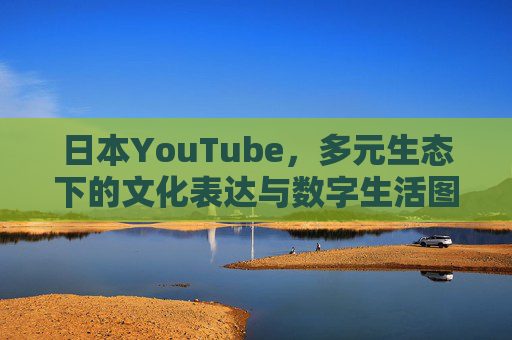 日本YouTube,多元生态下的文化表达与数字生活图景,日本YouTube,文化表达与数字生活的多元生态图景 日本YouTube,多元生态下的文化表达与数字生活图景,日本YouTube,文化表达与数字生活的多元生态图景