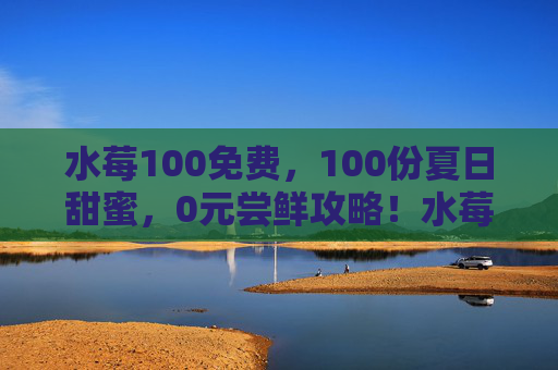 水莓100免费,100份夏日甜蜜,0元尝鲜攻略!水莓100免费!100份夏日甜蜜0元尝鲜攻略 水莓100免费,100份夏日甜蜜,0元尝鲜攻略!水莓100免费!100份夏日甜蜜0元尝鲜攻略