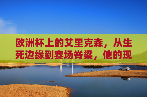 欧洲杯上的艾里克森,从生死边缘到赛场脊梁,他的现况是体育精神的最好注脚,艾里克森,生死边缘到赛场脊梁,欧洲杯的体育精神注脚 欧洲杯上的艾里克森,从生死边缘到赛场脊梁,他的现况是体育精神的最好注脚,艾里克森,生死边缘到赛场脊梁,欧洲杯的体育精神注脚