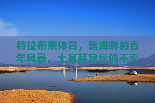 特拉布宗体育,黑海畔的百年风暴,土耳其足坛的不灭火焰,黑海畔百年风暴,特拉布宗体育的不灭火焰 特拉布宗体育,黑海畔的百年风暴,土耳其足坛的不灭火焰,黑海畔百年风暴,特拉布宗体育的不灭火焰