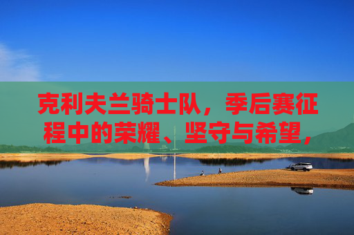克利夫兰骑士队,季后赛征程中的荣耀、坚守与希望,克利夫兰骑士队季后赛征程,荣耀、坚守与希望 克利夫兰骑士队,季后赛征程中的荣耀、坚守与希望,克利夫兰骑士队季后赛征程,荣耀、坚守与希望