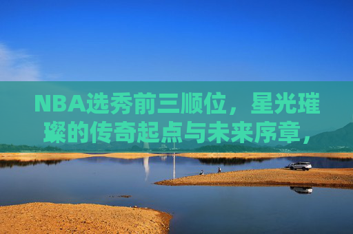 NBA选秀前三顺位,星光璀璨的传奇起点与未来序章,NBA选秀前三顺位,传奇起点与未来序章 NBA选秀前三顺位,星光璀璨的传奇起点与未来序章,NBA选秀前三顺位,传奇起点与未来序章
