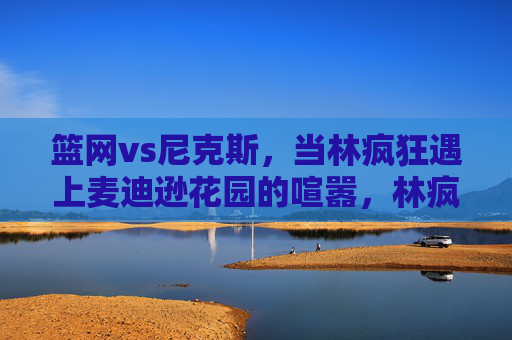 篮网vs尼克斯，当林疯狂遇上麦迪逊花园的喧嚣，林疯狂遇上麦迪逊花园喧嚣，篮网VS尼克斯