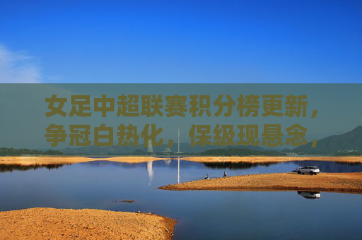 女足中超联赛积分榜更新,争冠白热化,保级现悬念,女足中超积分榜更新,争冠白热化,保级悬念升级 女足中超联赛积分榜更新,争冠白热化,保级现悬念,女足中超积分榜更新,争冠白热化,保级悬念升级