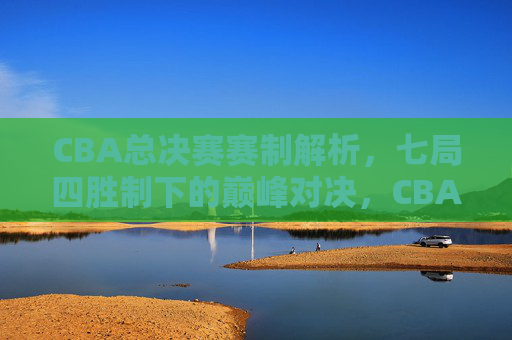 CBA总决赛赛制解析，七局四胜制下的巅峰对决，CBA总决赛七局四胜制，巅峰对决的赛制解析