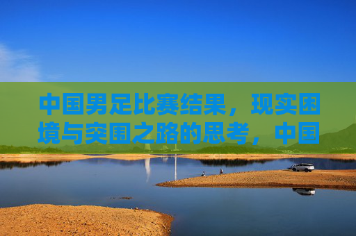 中国男足比赛结果,现实困境与突围之路的思考,中国男足,困局、反思与突围之路 中国男足比赛结果,现实困境与突围之路的思考,中国男足,困局、反思与突围之路