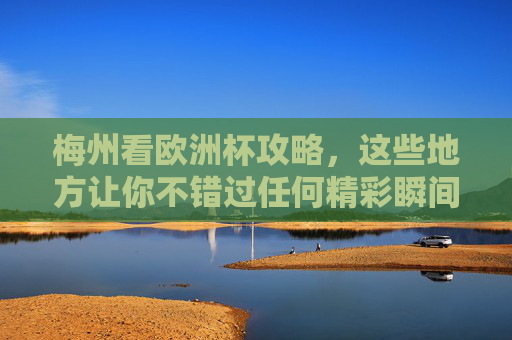 梅州看欧洲杯攻略，这些地方让你不错过任何精彩瞬间！梅州欧洲杯观赛攻略，不错过任何精彩