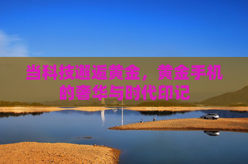 当科技邂逅黄金,黄金手机的奢华与时代印记 当科技邂逅黄金,黄金手机的奢华与时代印记