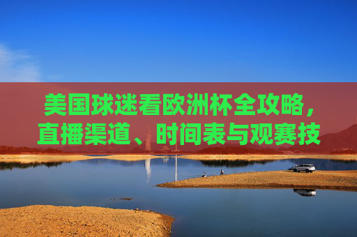 美国球迷看欧洲杯全攻略,直播渠道、时间表与观赛技巧,美国球迷欧洲杯全攻略,直播渠道、时间表、观赛技巧 美国球迷看欧洲杯全攻略,直播渠道、时间表与观赛技巧,美国球迷欧洲杯全攻略,直播渠道、时间表、观赛技巧