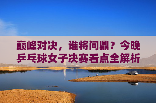 巅峰对决，谁将问鼎？今晚乒乓球女子决赛看点全解析，巅峰对决！今晚乒乓球女子决赛看点解析，谁将问鼎？
