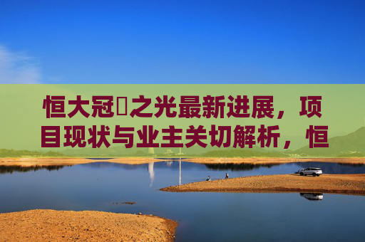恒大冠珺之光最新进展,项目现状与业主关切解析,恒大冠珺之光最新进展与现状,业主关切解析 恒大冠珺之光最新进展,项目现状与业主关切解析,恒大冠珺之光最新进展与现状,业主关切解析