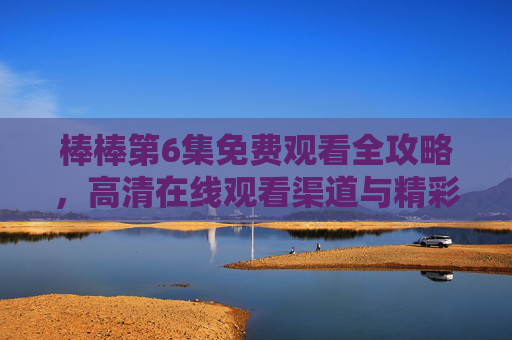 棒棒第6集免费观看全攻略，高清在线观看渠道与精彩看点解析，棒棒第6集免费观看全攻略，高清渠道与看点解析