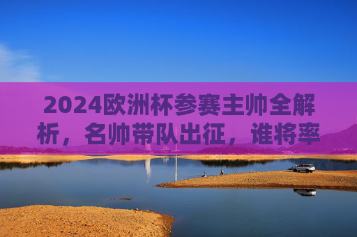 2024欧洲杯参赛主帅全解析，名帅带队出征，谁将率队问鼎？2024欧洲杯主帅全解析，名帅带队出征，谁将问鼎？