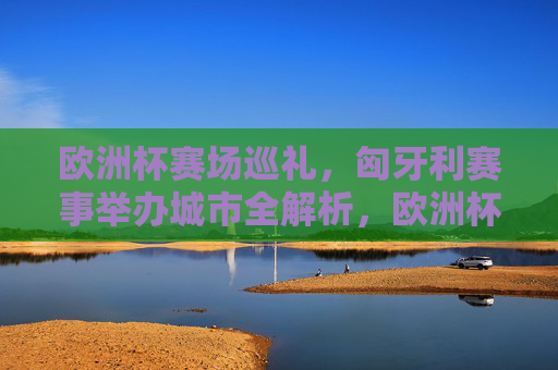 欧洲杯赛场巡礼，匈牙利赛事举办城市全解析，欧洲杯匈牙利赛事举办城市全解析