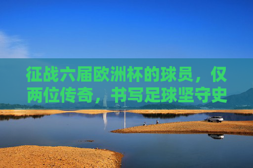 征战六届欧洲杯的球员,仅两位传奇,书写足球坚守史,六届欧洲杯仅两传奇,书写足球坚守史 征战六届欧洲杯的球员,仅两位传奇,书写足球坚守史,六届欧洲杯仅两传奇,书写足球坚守史