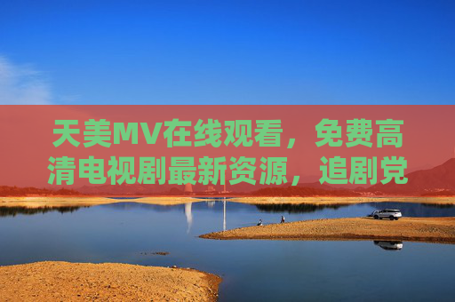 天美MV在线观看,免费高清电视剧最新资源,追剧党必备!天美MV免费高清电视剧资源,追剧党必备! 天美MV在线观看,免费高清电视剧最新资源,追剧党必备!天美MV免费高清电视剧资源,追剧党必备!