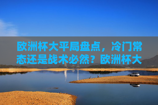 欧洲杯大平局盘点,冷门常态还是战术必然?欧洲杯大平局,冷门常态还是战术必然? 欧洲杯大平局盘点,冷门常态还是战术必然?欧洲杯大平局,冷门常态还是战术必然?