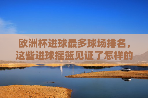 欧洲杯进球最多球场排名，这些进球摇篮见证了怎样的激情？欧洲杯进球最多球场排名，进球摇篮里的激情盛宴