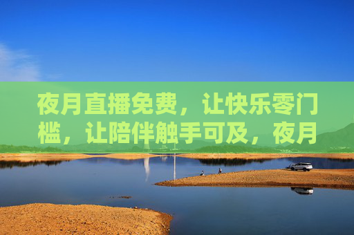 夜月直播免费,让快乐零门槛,让陪伴触手可及,夜月直播免费,快乐零门槛,陪伴触手可及 夜月直播免费,让快乐零门槛,让陪伴触手可及,夜月直播免费,快乐零门槛,陪伴触手可及