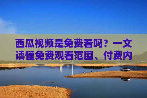 西瓜视频是免费看吗?一文读懂免费观看范围、付费内容及使用技巧,西瓜视频免费观看全指南,范围、付费内容与使用技巧 西瓜视频是免费看吗?一文读懂免费观看范围、付费内容及使用技巧,西瓜视频免费观看全指南,范围、付费内容与使用技巧