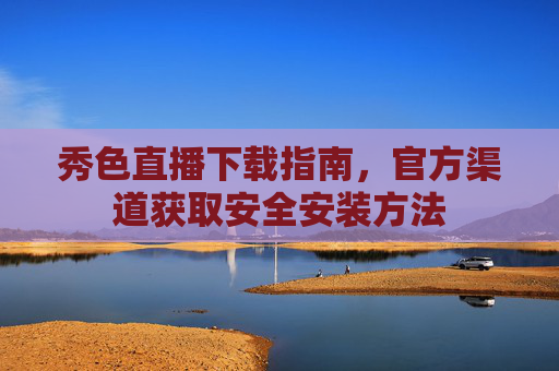 秀色直播下载指南,官方渠道获取安全安装方法 秀色直播下载指南,官方渠道获取安全安装方法