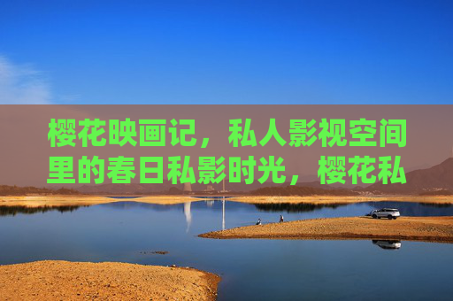 樱花映画记,私人影视空间里的春日私影时光,樱花私影记,春日私人影视空间的时光 樱花映画记,私人影视空间里的春日私影时光,樱花私影记,春日私人影视空间的时光