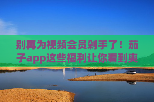 别再为视频会员剁手了!茄子app这些福利让你看到爽,茄子app福利,告别会员剁手,免费看爽 别再为视频会员剁手了!茄子app这些福利让你看到爽,茄子app福利,告别会员剁手,免费看爽
