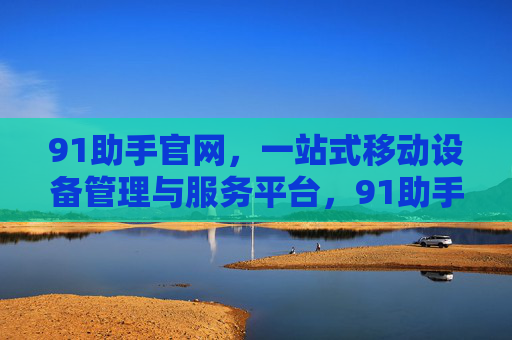 91助手官网，一站式移动设备管理与服务平台，91助手官网，一站式移动设备管理服务平台