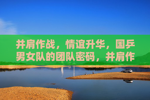 并肩作战,情谊升华,国乒男女队的团队密码,并肩作战,情谊升华,国乒男女队的团队密码 并肩作战,情谊升华,国乒男女队的团队密码,并肩作战,情谊升华,国乒男女队的团队密码