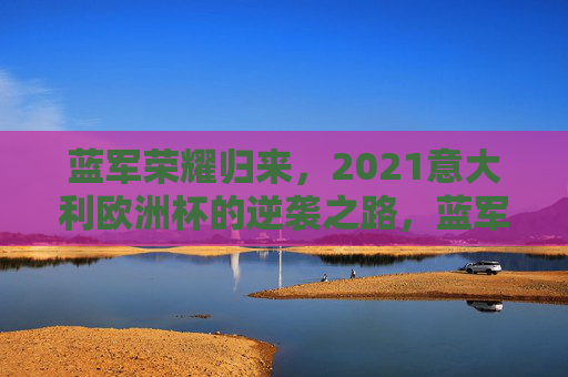 蓝军荣耀归来,2021意大利欧洲杯的逆袭之路,蓝军荣耀归来,2021意大利欧洲杯逆袭之路 蓝军荣耀归来,2021意大利欧洲杯的逆袭之路,蓝军荣耀归来,2021意大利欧洲杯逆袭之路