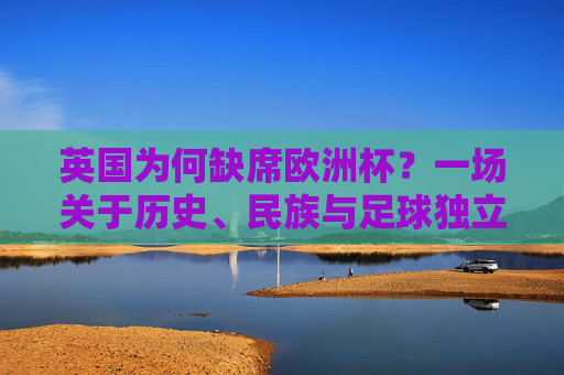 英国为何缺席欧洲杯?一场关于历史、民族与足球独立性的误会,英国缺席欧洲杯,历史、民族与足球独立性的误会 英国为何缺席欧洲杯?一场关于历史、民族与足球独立性的误会,英国缺席欧洲杯,历史、民族与足球独立性的误会