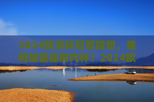 2024欧洲杯冠军猜想，谁将加冕德劳内杯？2024欧洲杯冠军猜想，谁将加冕德劳内杯？