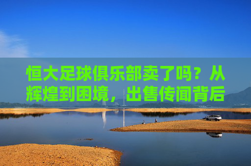 恒大足球俱乐部卖了吗?从辉煌到困境,出售传闻背后的现实考量,恒大足球出售传闻,从辉煌到困境的现实考量 恒大足球俱乐部卖了吗?从辉煌到困境,出售传闻背后的现实考量,恒大足球出售传闻,从辉煌到困境的现实考量