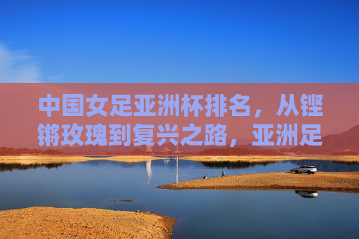 中国女足亚洲杯排名,从铿锵玫瑰到复兴之路,亚洲足坛的坐标与坚守,铿锵玫瑰的复兴坐标,从亚洲杯排名看女足坚守之路 中国女足亚洲杯排名,从铿锵玫瑰到复兴之路,亚洲足坛的坐标与坚守,铿锵玫瑰的复兴坐标,从亚洲杯排名看女足坚守之路
