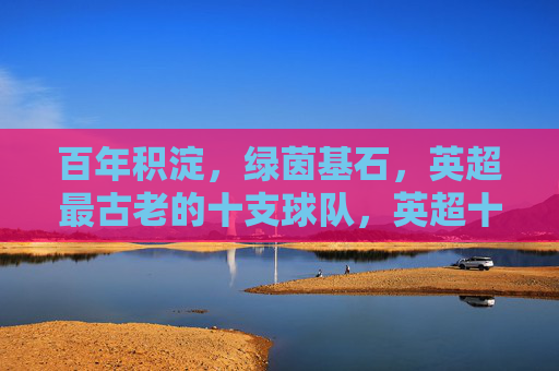 百年积淀,绿茵基石,英超最古老的十支球队,英超十队,百年积淀铸就绿茵基石 百年积淀,绿茵基石,英超最古老的十支球队,英超十队,百年积淀铸就绿茵基石