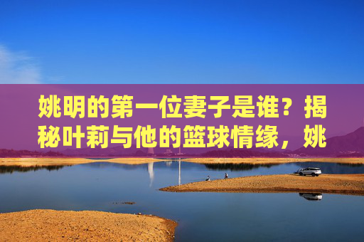 姚明的第一位妻子是谁?揭秘叶莉与他的篮球情缘,姚明第一位妻子叶莉,揭秘他们的篮球情缘 姚明的第一位妻子是谁?揭秘叶莉与他的篮球情缘,姚明第一位妻子叶莉,揭秘他们的篮球情缘
