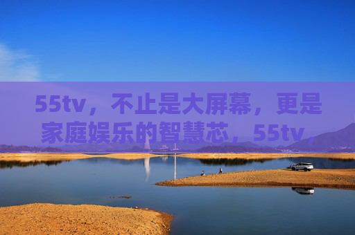 55tv,不止是大屏幕,更是家庭娱乐的智慧芯,55tv,不止是大屏幕,更是家庭娱乐智慧芯 55tv,不止是大屏幕,更是家庭娱乐的智慧芯,55tv,不止是大屏幕,更是家庭娱乐智慧芯