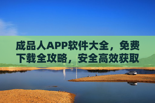 成品人APP软件大全，免费下载全攻略，安全高效获取资源指南，成品人APP软件大全，免费下载全攻略与安全高效获取指南