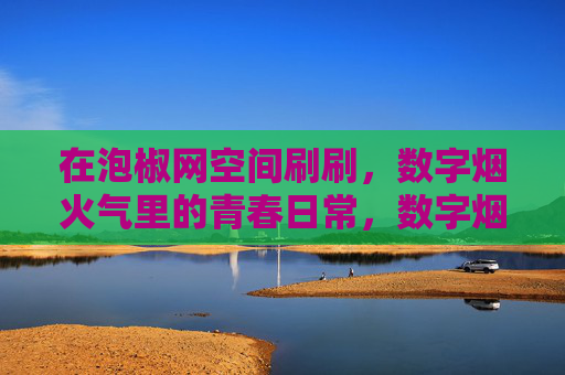 在泡椒网空间刷刷,数字烟火气里的青春日常,数字烟火气里的青春日常 在泡椒网空间刷刷,数字烟火气里的青春日常,数字烟火气里的青春日常