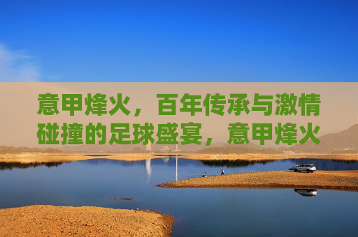 意甲烽火,百年传承与激情碰撞的足球盛宴,意甲烽火,百年传承的足球盛宴 意甲烽火,百年传承与激情碰撞的足球盛宴,意甲烽火,百年传承的足球盛宴