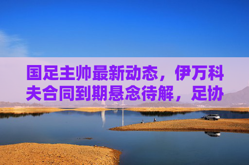 国足主帅最新动态,伊万科夫合同到期悬念待解,足协酝酿本土+外教双轨制?国足主帅悬念,伊万科夫合同到期,足协酝酿本土+外教双轨制 国足主帅最新动态,伊万科夫合同到期悬念待解,足协酝酿本土+外教双轨制?国足主帅悬念,伊万科夫合同到期,足协酝酿本土+外教双轨制