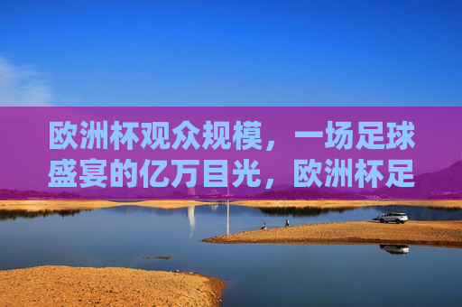 欧洲杯观众规模,一场足球盛宴的亿万目光,欧洲杯足球盛宴,亿万目光聚焦的观众规模 欧洲杯观众规模,一场足球盛宴的亿万目光,欧洲杯足球盛宴,亿万目光聚焦的观众规模